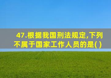 47.根据我国刑法规定,下列不属于国家工作人员的是( )